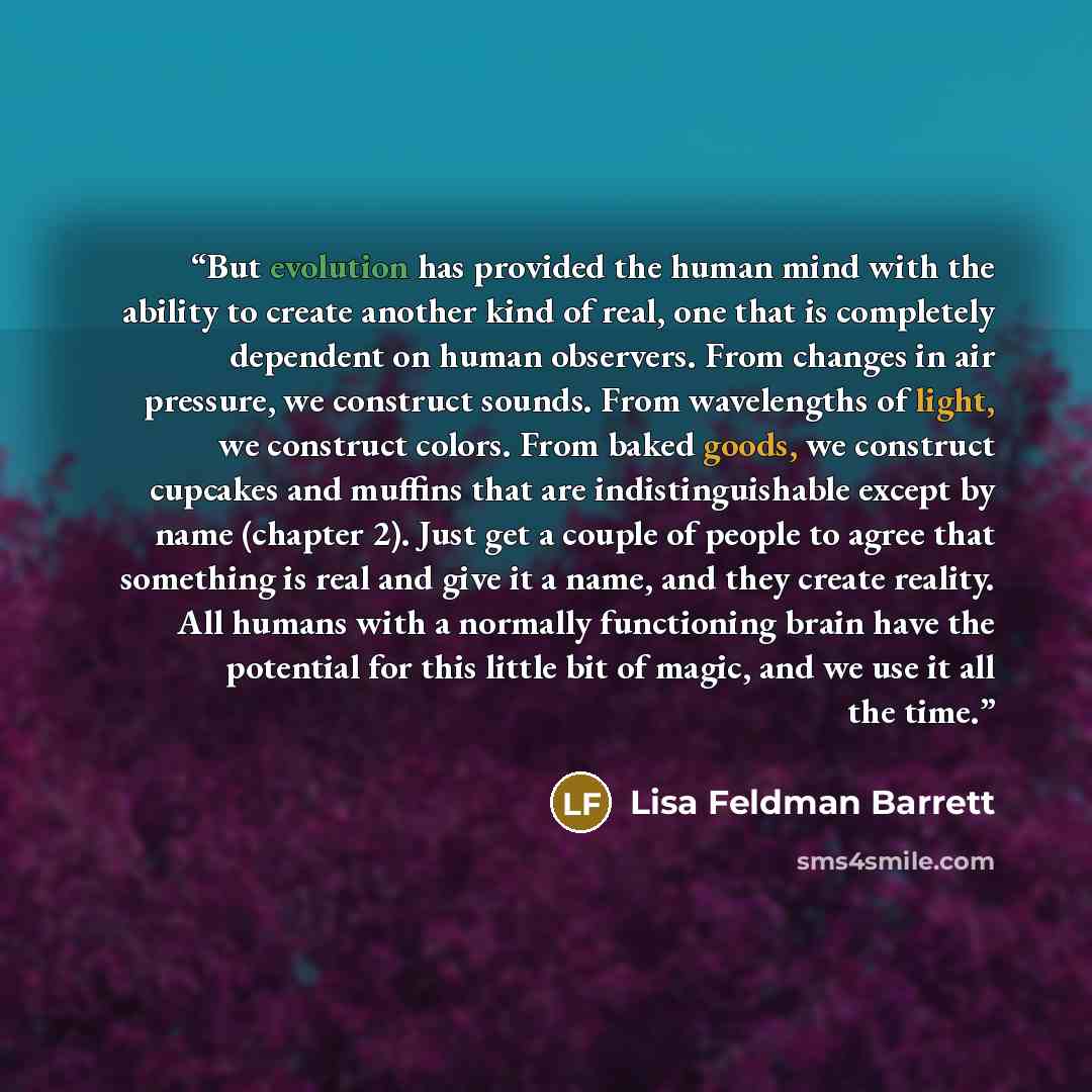 “But evolution has provided the human mind with the ability to create another kind of real, one that is completely dependent on human observers. From changes in air pressure, we construct sounds. From wavelengths of light, we construct colors. From baked goods, we construct cupcakes and muffins…” quote by Lisa Feldman Barrett