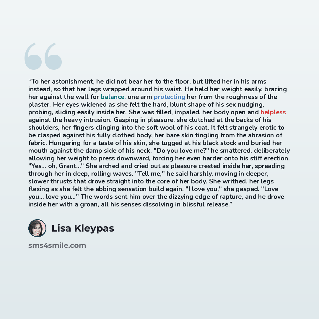 “To her astonishment, he did not bear her to the floor, but lifted her in his arms instead, so that her legs wrapped around his waist. He held her weight easily, bracing her against the wall for balance, one arm protecting her from the roughness of the plaster. Her eyes widened as she felt the…” quote by Lisa Kleypas