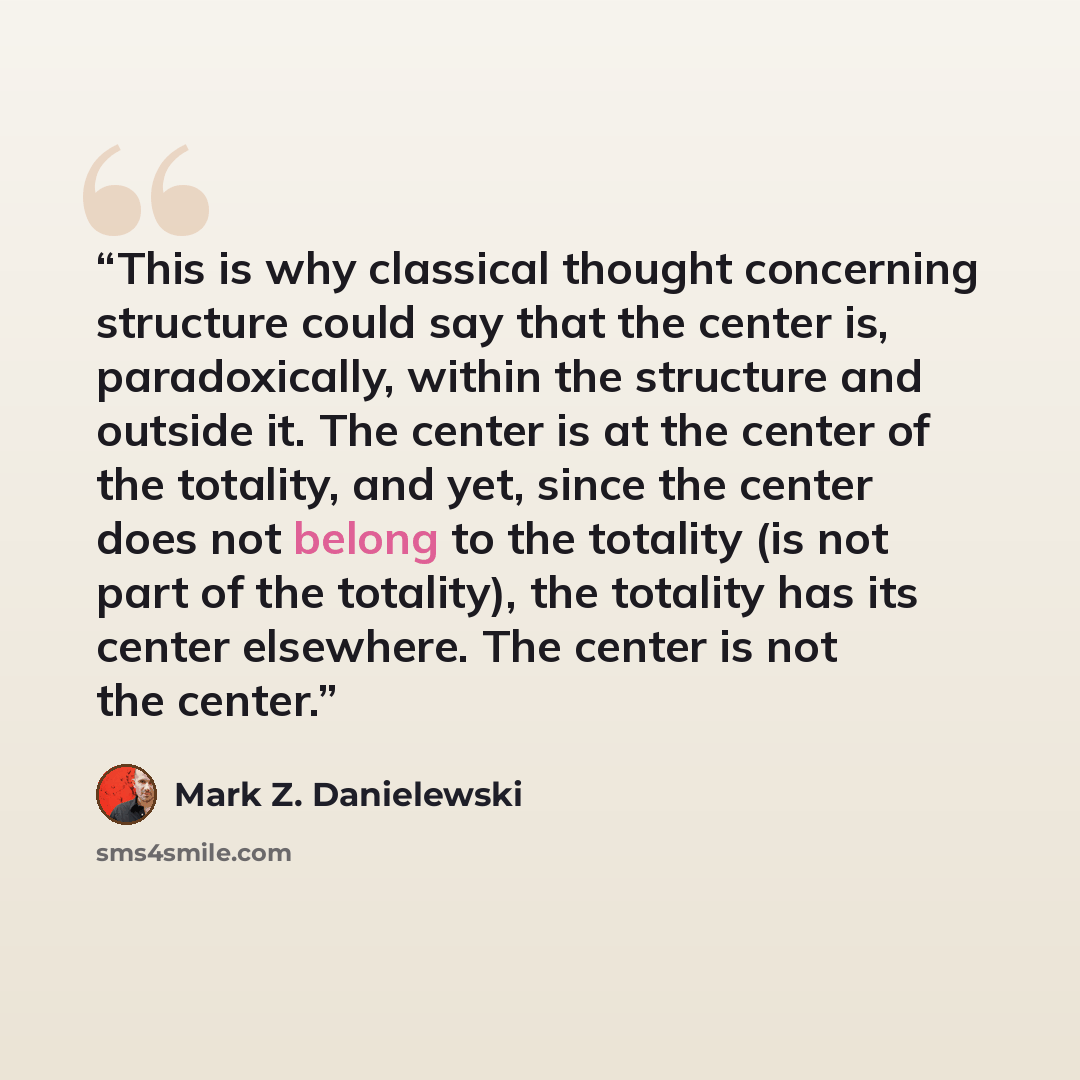 “This is why classical thought concerning structure could say that the center is, paradoxically, within the structure and outside it. The center is at the center of the totality, and yet, since the center does not belong to the totality (is not part of the totality), the totality has its center…” quote by Mark Z. Danielewski
