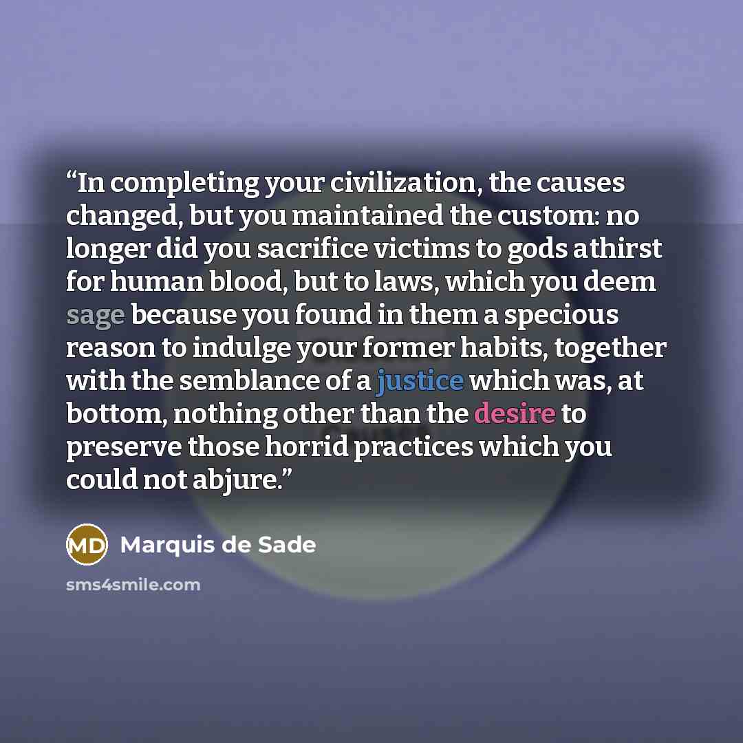 “In completing your civilization, the causes changed, but you maintained the custom: no longer did you sacrifice victims to gods athirst for human blood, but to laws, which you deem sage because you found in them a specious reason to indulge your former habits, together with the semblance of a…” quote by Marquis de Sade