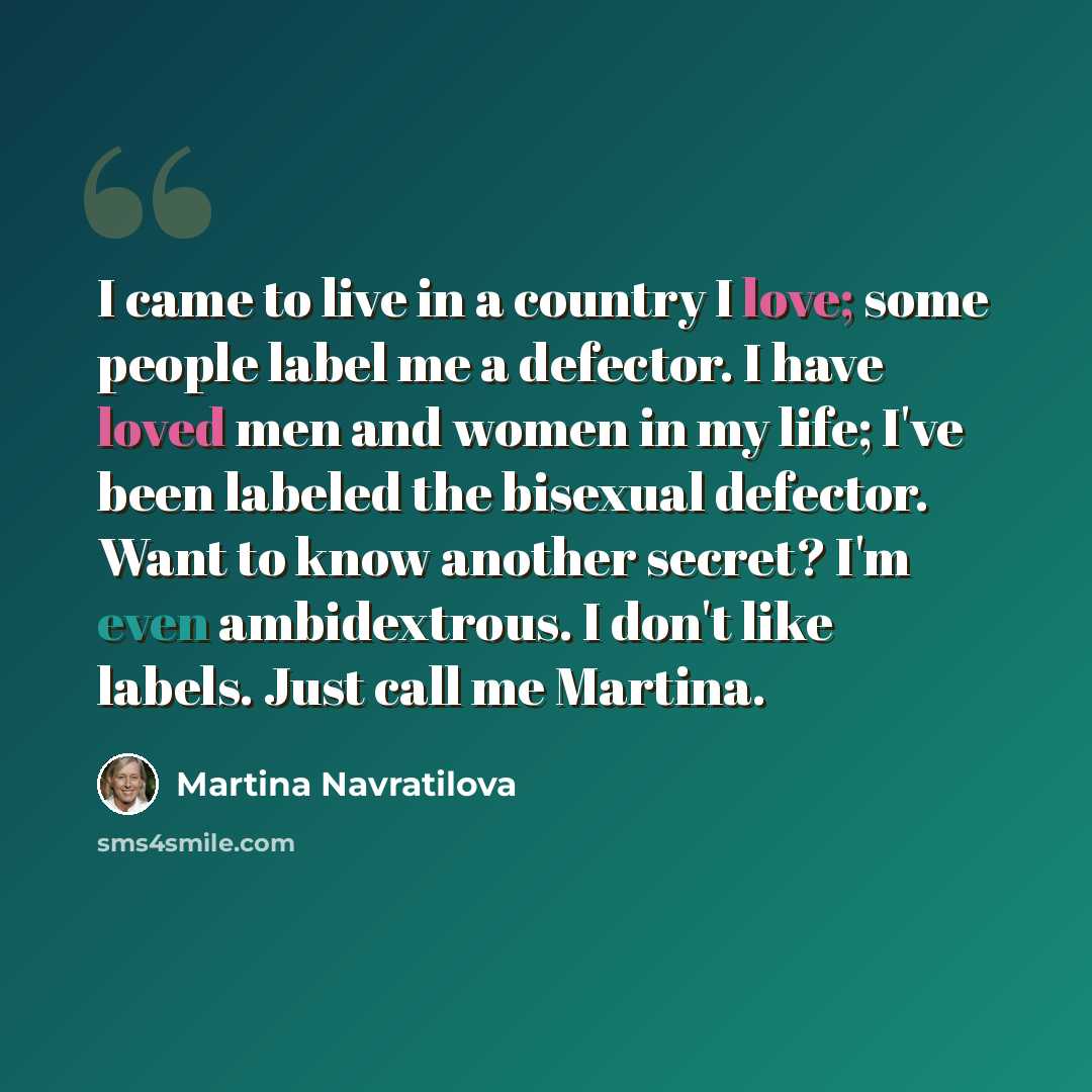 “I came to live in a country I love; some people label me a defector. I have loved men and women in my life; I've been labeled the bisexual defector. Want to know another secret? I'm even ambidextrous. I don't like labels. Just call me Martina.” quote by Martina Navratilova