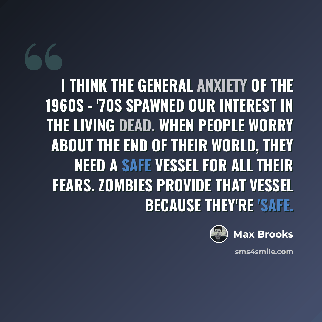 “I think the general anxiety of the 1960s - '70s spawned our interest in the living dead. When people worry about the end of their world, they need a safe vessel for all their fears. Zombies provide that vessel because they're 'safe.” quote by Max Brooks