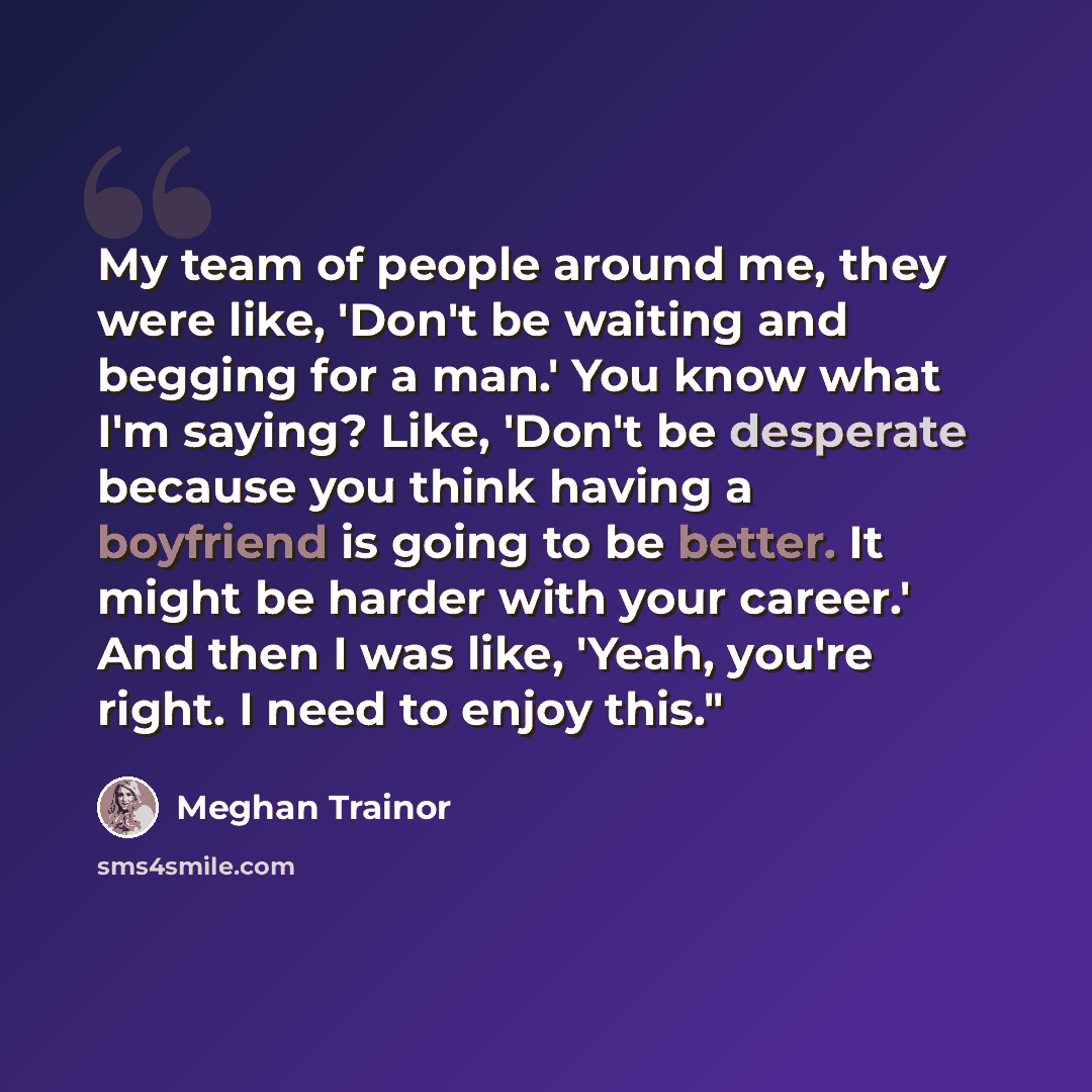 “My team of people around me, they were like, 'Don't be waiting and begging for a man.' You know what I'm saying? Like, 'Don't be desperate because you think having a boyfriend is going to be better. It might be harder with your career.' And then I was like, 'Yeah, you're right. I need to enjoy…” quote by Meghan Trainor