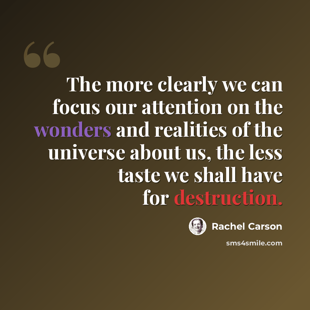 “The more clearly we can focus our attention on the wonders and realities of the universe about us, the less taste we shall have for destruction.” quote by Rachel Carson