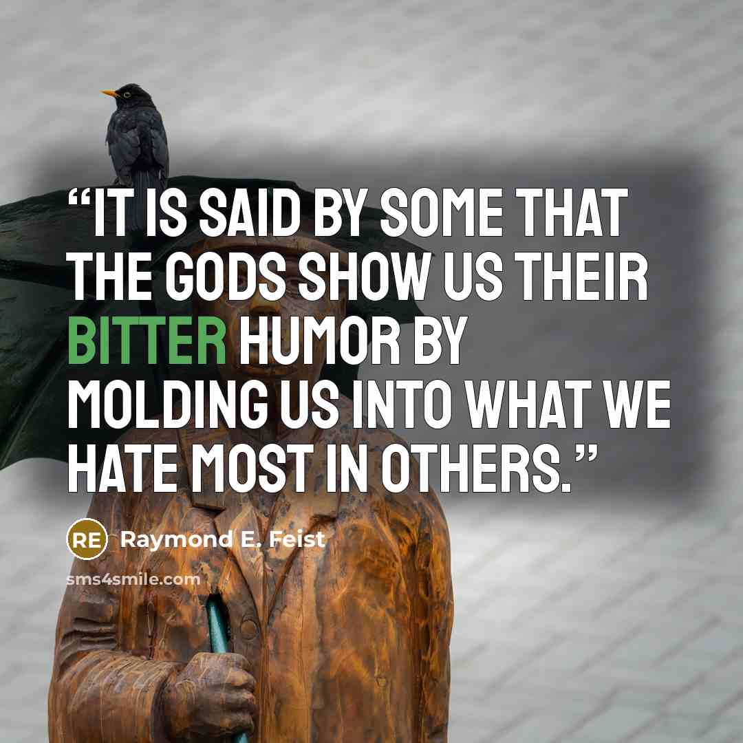 “It is said by some that the gods show us their bitter humor by molding us into what we hate most in others.” quote by Raymond E. Feist