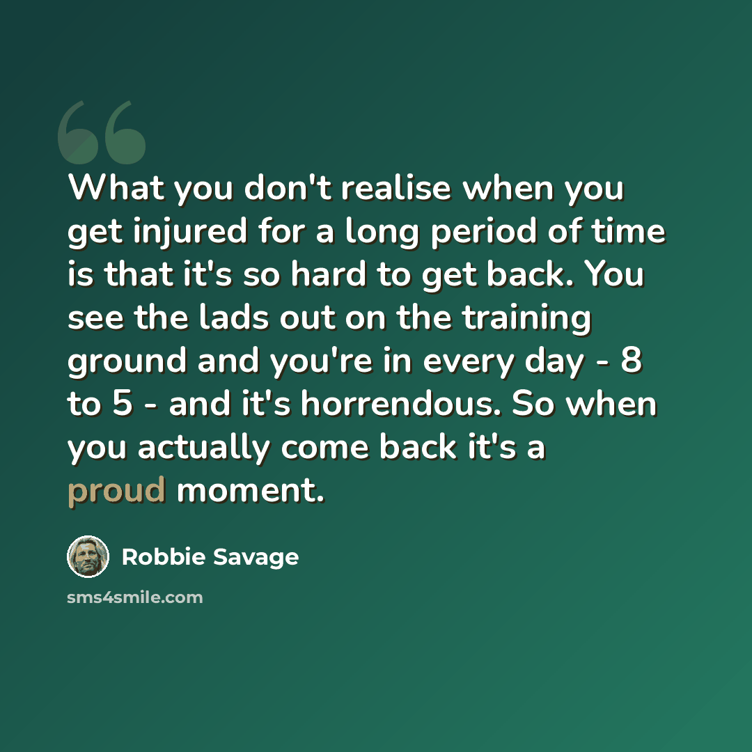 “What you don't realise when you get injured for a long period of time is that it's so hard to get back. You see the lads out on the training ground and you're in every day - 8 to 5 - and it's horrendous. So when you actually come back it's a proud moment.” quote by Robbie Savage