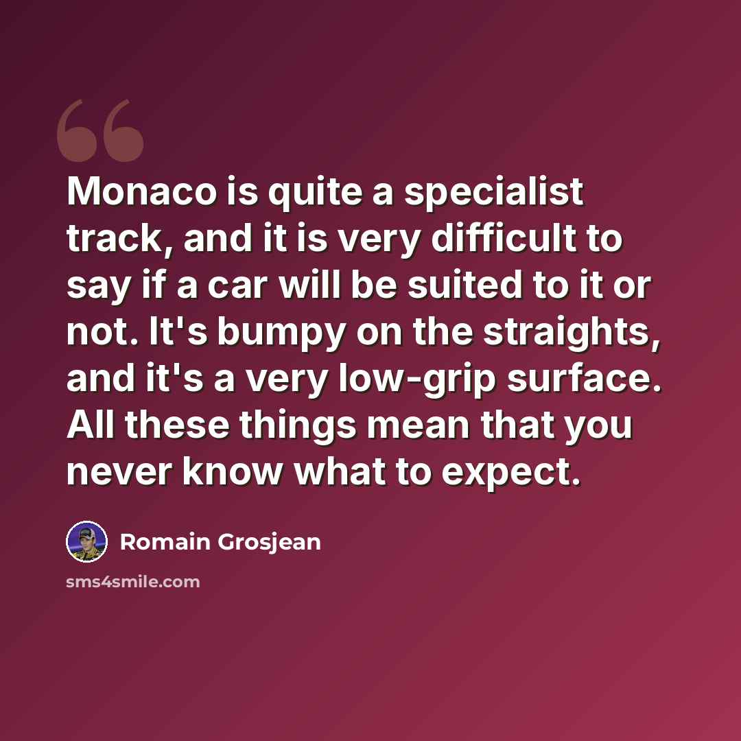 “Monaco is quite a specialist track, and it is very difficult to say if a car will be suited to it or not. It's bumpy on the straights, and it's a very low-grip surface. All these things mean that you never know what to expect.” quote by Romain Grosjean