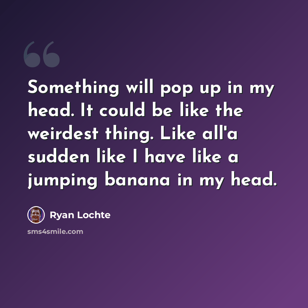 “Something will pop up in my head. It could be like the weirdest thing. Like all'a sudden like I have like a jumping banana in my head.” quote by Ryan Lochte
