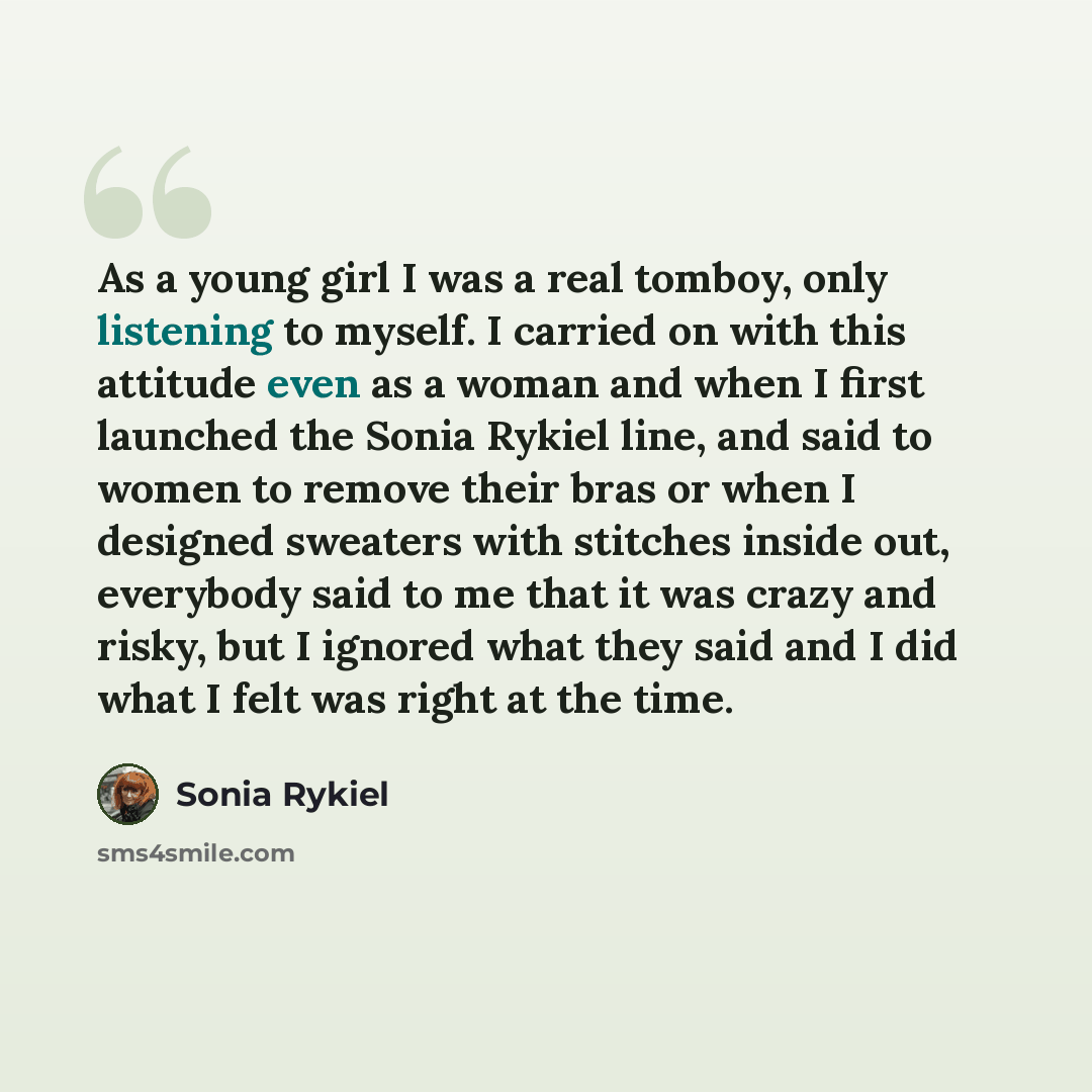 “As a young girl I was a real tomboy, only listening to myself. I carried on with this attitude even as a woman and when I first launched the Sonia Rykiel line, and said to women to remove their bras or when I designed sweaters with stitches inside out, everybody said to me that it was crazy and…” quote by Sonia Rykiel