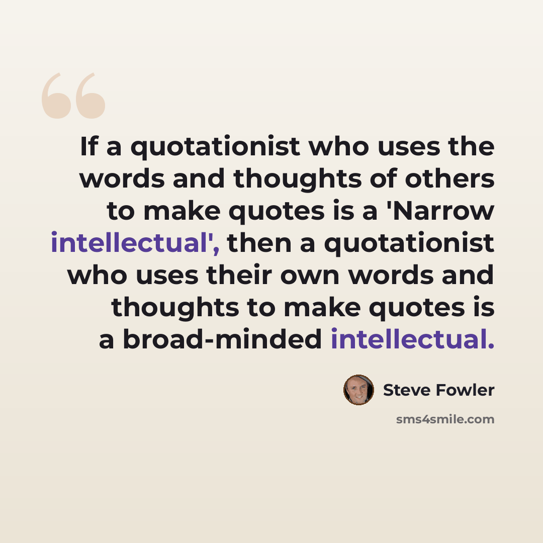 “If a quotationist who uses the words and thoughts of others to make quotes is a 'Narrow intellectual', then a quotationist who uses their own words and thoughts to make quotes is a broad-minded intellectual.” quote by Steve Fowler