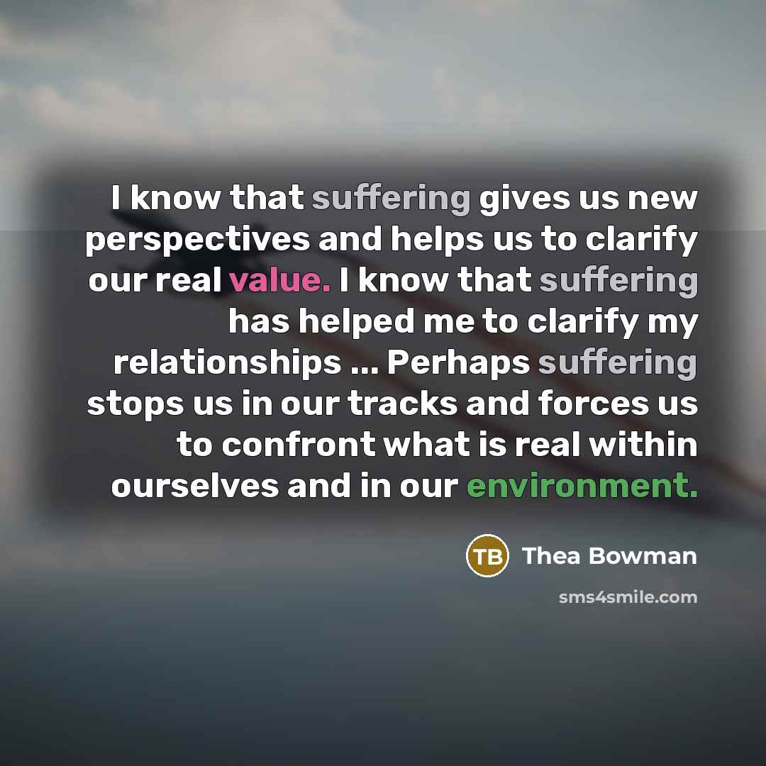 “I know that suffering gives us new perspectives and helps us to clarify our real value. I know that suffering has helped me to clarify my relationships ... Perhaps suffering stops us in our tracks and forces us to confront what is real within ourselves and in our environment.” quote by Thea Bowman