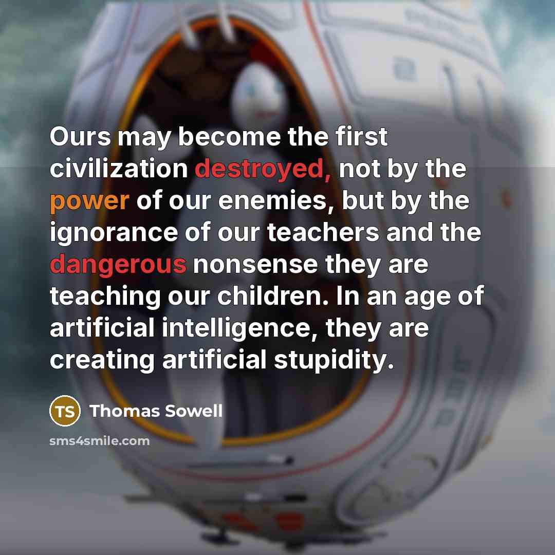 “Ours may become the first civilization destroyed, not by the power of our enemies, but by the ignorance of our teachers and the dangerous nonsense they are teaching our children. In an age of artificial intelligence, they are creating artificial stupidity.” quote by Thomas Sowell