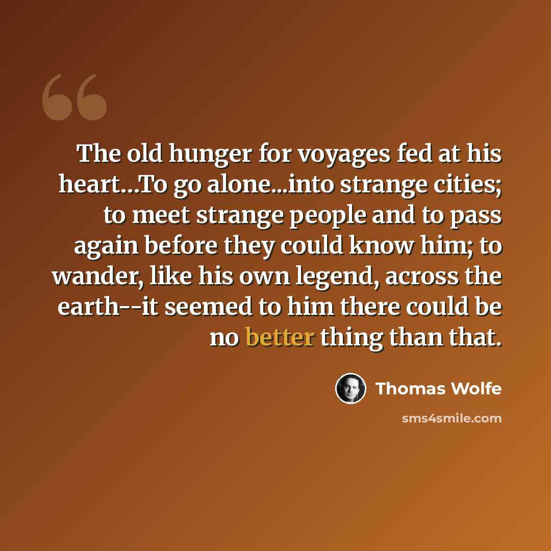 “The old hunger for voyages fed at his heart…To go alone...into strange cities; to meet strange people and to pass again before they could know him; to wander, like his own legend, across the earth--it seemed to him there could be no better thing than that.” quote by Thomas Wolfe