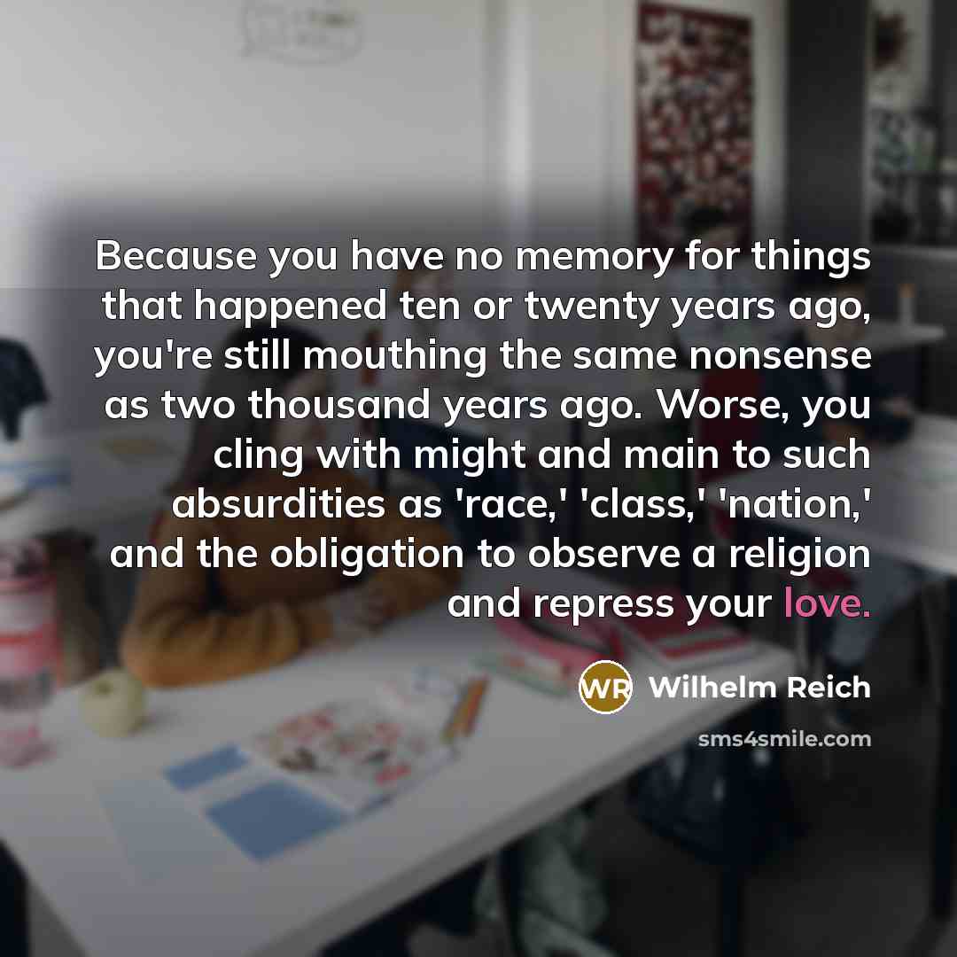 “Because you have no memory for things that happened ten or twenty years ago, you're still mouthing the same nonsense as two thousand years ago. Worse, you cling with might and main to such absurdities as 'race,' 'class,' 'nation,' and the obligation to observe a religion and repress your love.” quote by Wilhelm Reich
