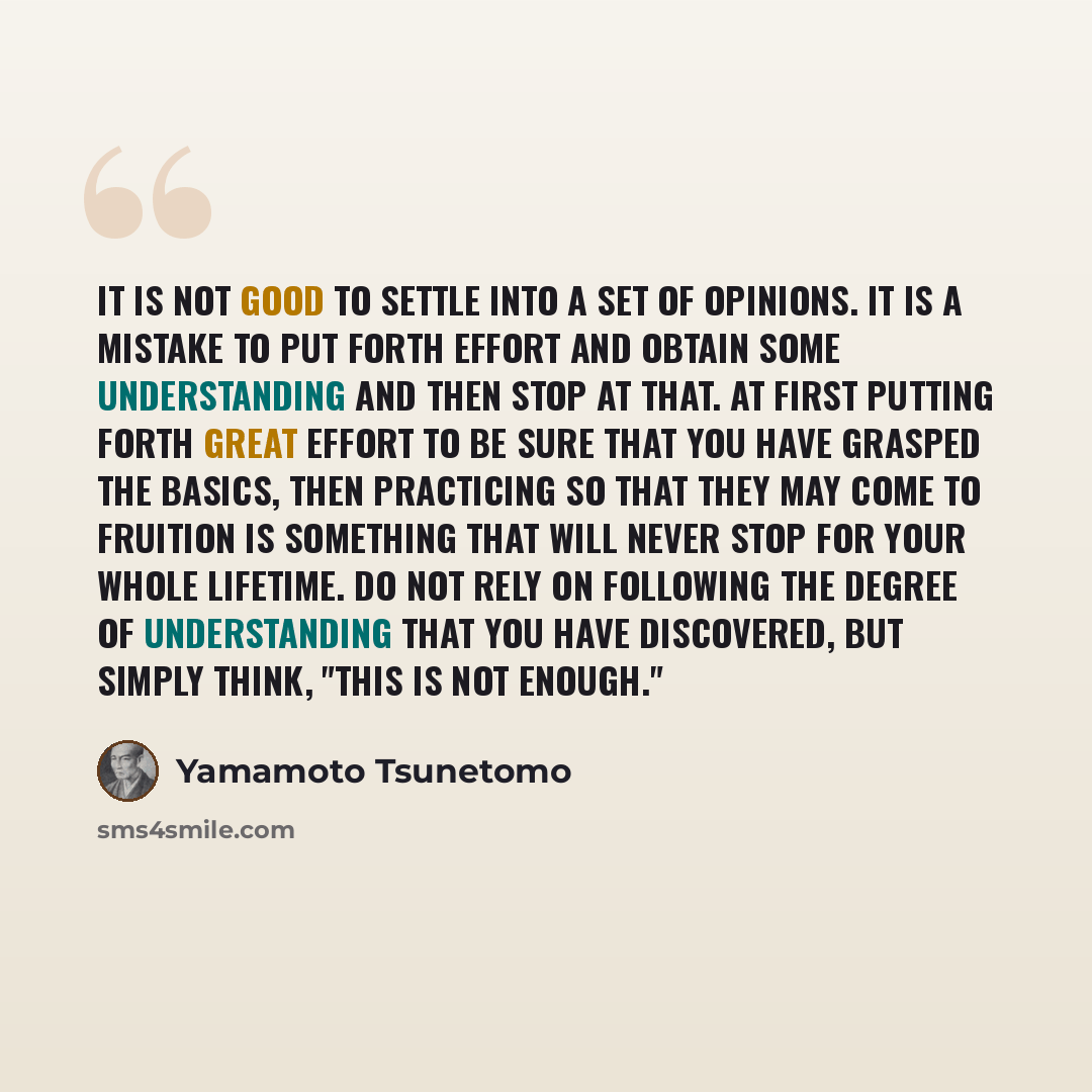 “It is not good to settle into a set of opinions. It is a mistake to put forth effort and obtain some understanding and then stop at that. At first putting forth great effort to be sure that you have grasped the basics, then practicing so that they may come to fruition is something that will never…” quote by Yamamoto Tsunetomo