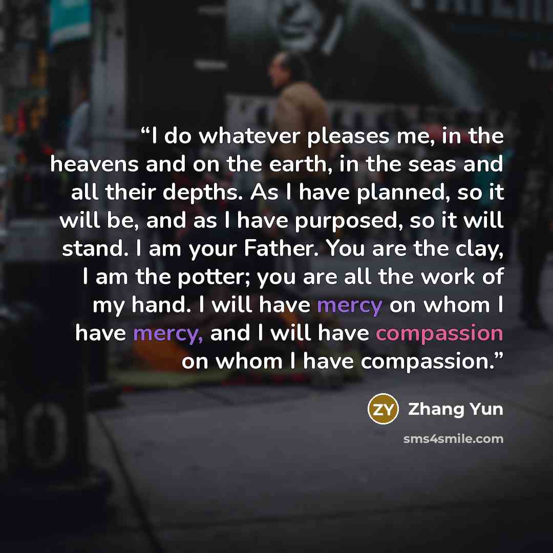 “I do whatever pleases me, in the heavens and on the earth, in the seas and all their depths. As I have planned, so it will be, and as I have purposed, so it will stand. I am your Father. You are the clay, I am the potter; you are all the work of my hand. I will have mercy on whom I have mercy, and…” quote by Zhang Yun