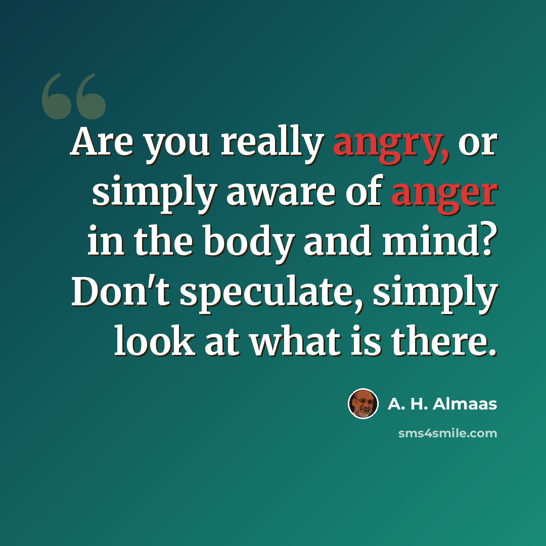 “Are you really angry, or simply aware of anger in the body and mind? Don't speculate, simply look at what is there.” quote by A. H. Almaas