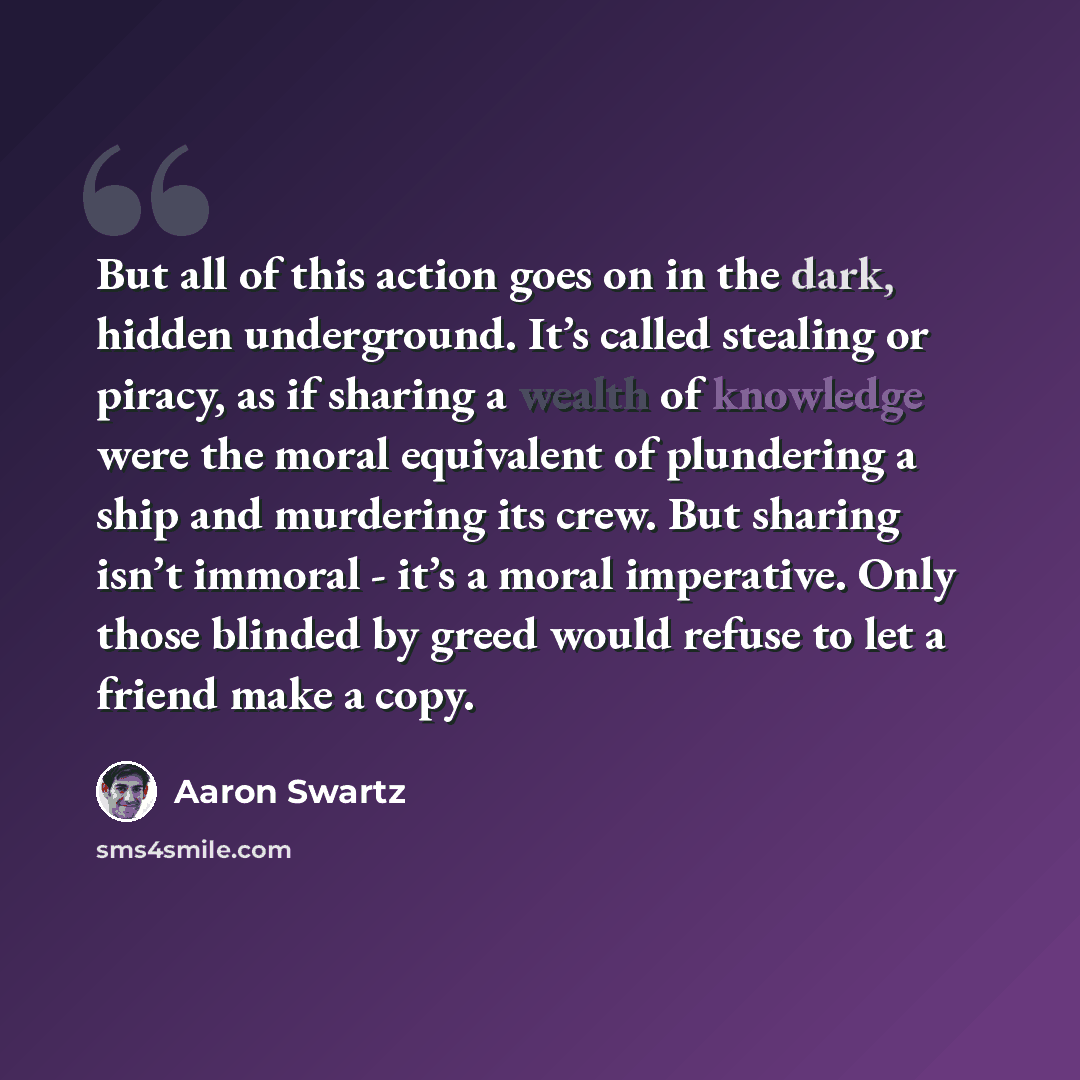 “But all of this action goes on in the dark, hidden underground. It’s called stealing or piracy, as if sharing a wealth of knowledge were the moral equivalent of plundering a ship and murdering its crew. But sharing isn’t immoral - it’s a moral imperative. Only those blinded by greed would refuse…” quote by Aaron Swartz