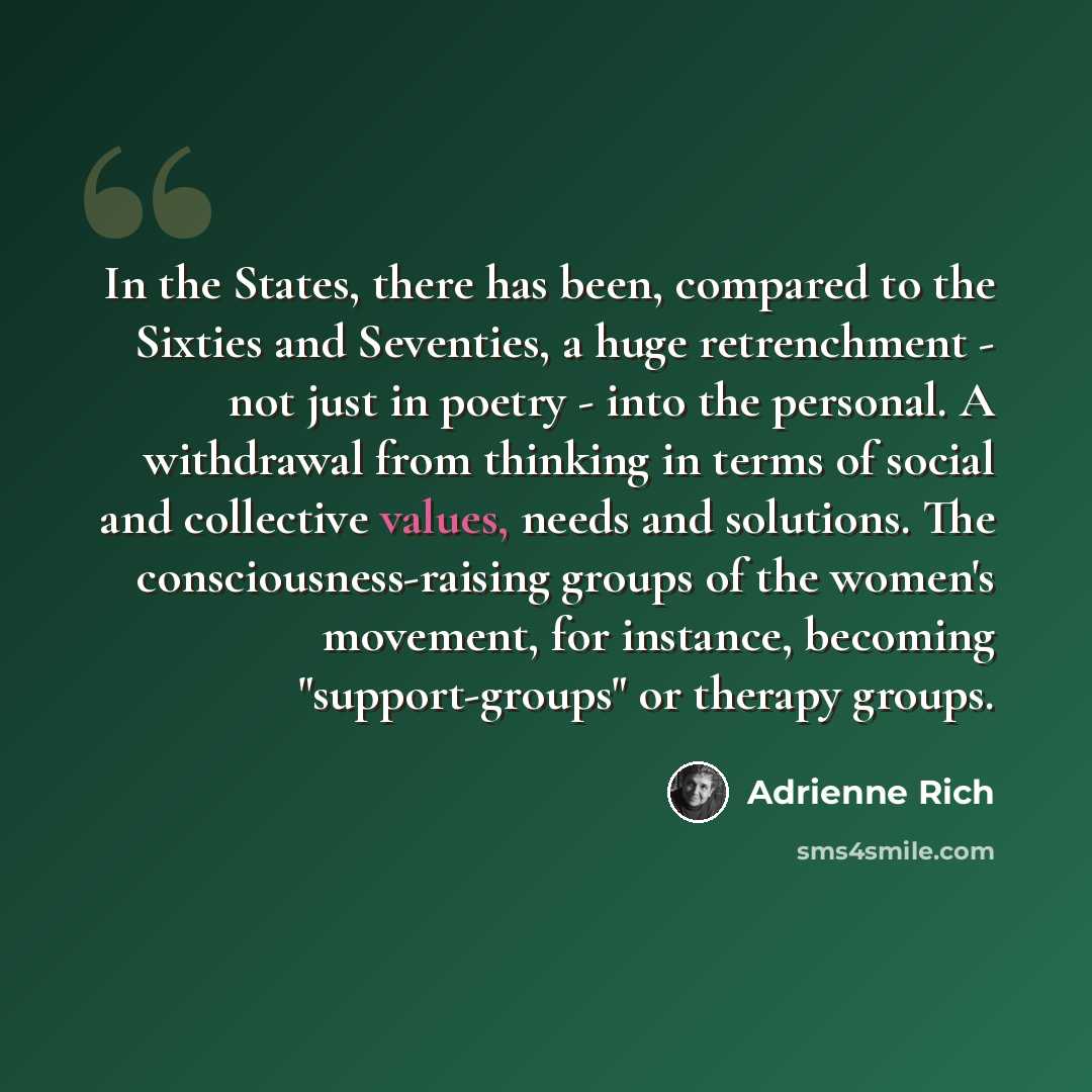 “In the States, there has been, compared to the Sixties and Seventies, a huge retrenchment - not just in poetry - into the personal. A withdrawal from thinking in terms of social and collective values, needs and solutions. The consciousness-raising groups of the women's movement, for instance…” quote by Adrienne Rich