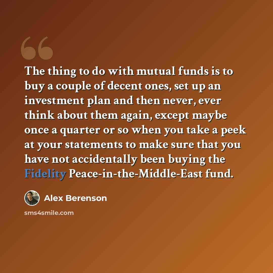 “The thing to do with mutual funds is to buy a couple of decent ones, set up an investment plan and then never, ever think about them again, except maybe once a quarter or so when you take a peek at your statements to make sure that you have not accidentally been buying the Fidelity…” quote by Alex Berenson