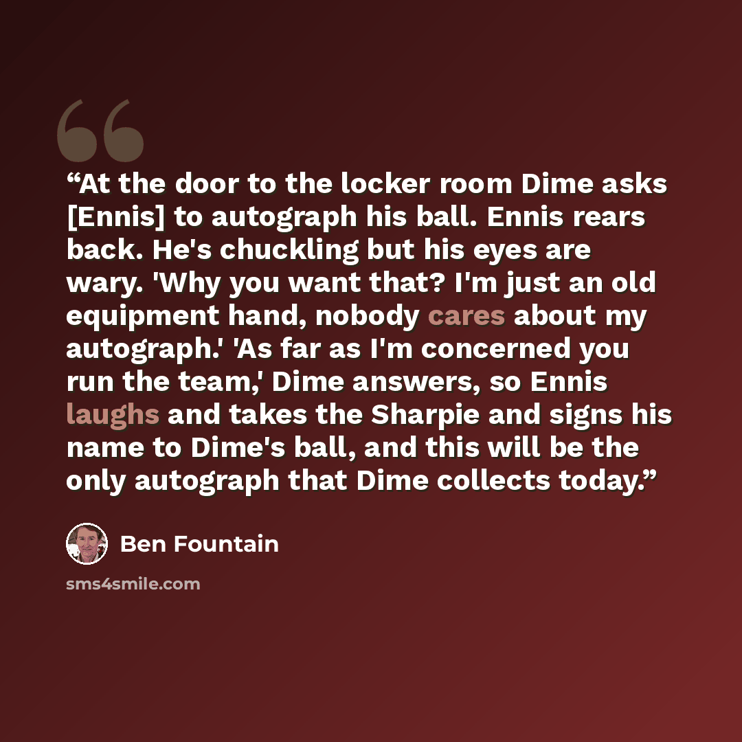 “At the door to the locker room Dime asks [Ennis] to autograph his ball. Ennis rears back. He's chuckling but his eyes are wary. 'Why you want that? I'm just an old equipment hand, nobody cares about my autograph.' 'As far as I'm concerned you run the team,' Dime answers, so Ennis laughs and takes…” quote by Ben Fountain