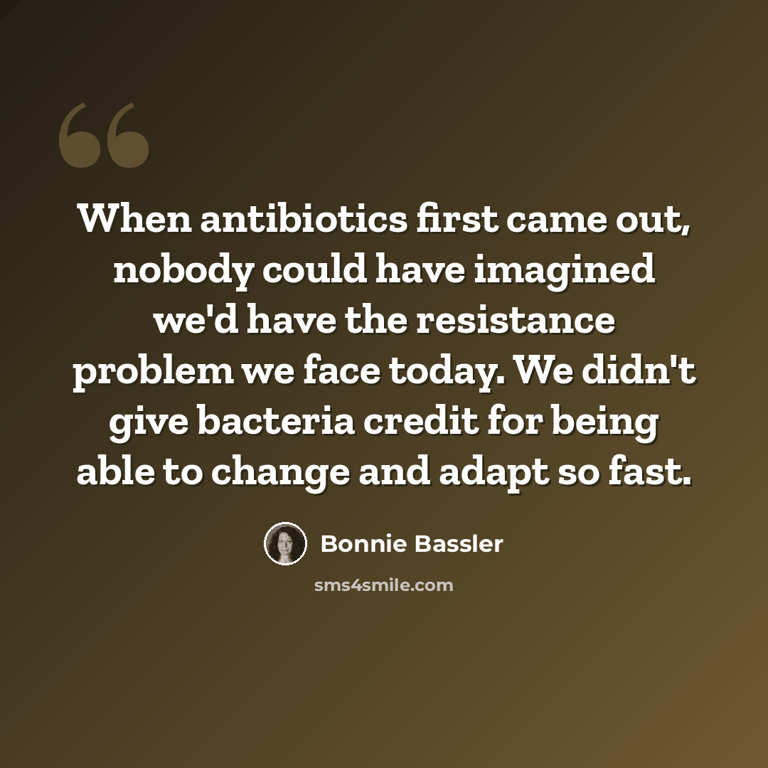 “When antibiotics first came out, nobody could have imagined we'd have the resistance problem we face today. We didn't give bacteria credit for being able to change and adapt so fast.” quote by Bonnie Bassler