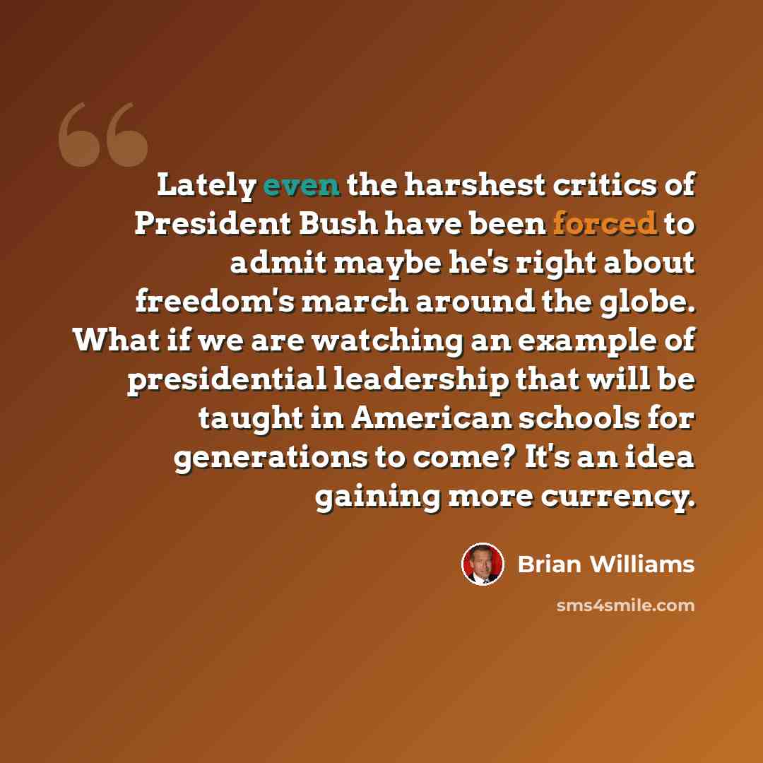“Lately even the harshest critics of President Bush have been forced to admit maybe he's right about freedom's march around the globe. What if we are watching an example of presidential leadership that will be taught in American schools for generations to come? It's an idea gaining more currency.” quote by Brian Williams