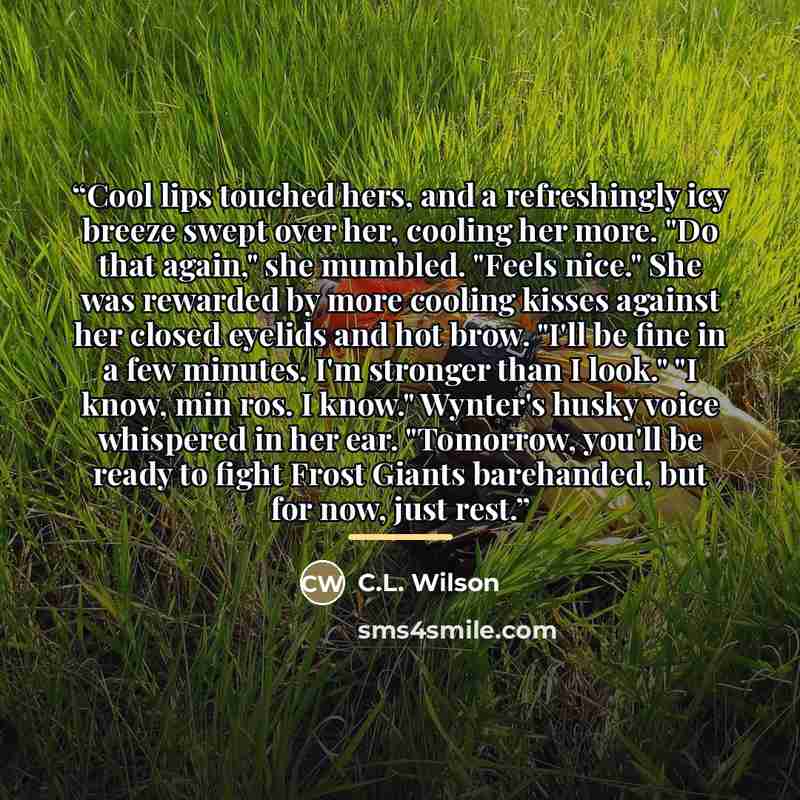 “Cool lips touched hers, and a refreshingly icy breeze swept over her, cooling her more. "Do that again," she mumbled. "Feels nice." She was rewarded by more cooling kisses against her closed eyelids and hot brow. "I'll be fine in a few minutes. I'm stronger than I look." "I know, min ros. I know."…” quote by C.L. Wilson