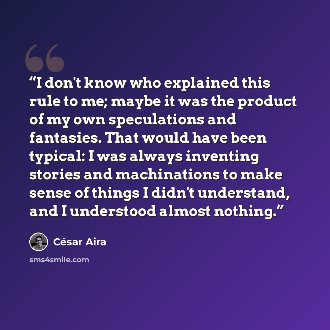“I don't know who explained this rule to me; maybe it was the product of my own speculations and fantasies. That would have been typical: I was always inventing stories and machinations to make sense of things I didn't understand, and I understood almost nothing.” quote by Cesar Aira