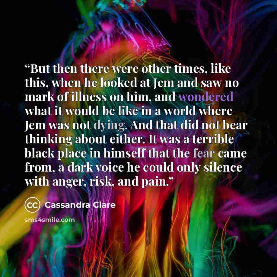 “But then there were other times, like this, when he looked at Jem and saw no mark of illness on him, and wondered what it would be like in a world where Jem was not dying. And that did not bear thinking about either. It was a terrible black place in himself that the fear came from, a dark voice he…” quote by Cassandra Clare