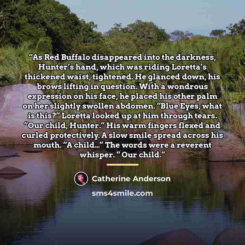 “As Red Buffalo disappeared into the darkness, Hunter’s hand, which was riding Loretta’s thickened waist, tightened. He glanced down, his brows lifting in question. With a wondrous expression on his face, he placed his other palm on her slightly swollen abdomen. “Blue Eyes, what is this?” Loretta…” quote by Catherine Anderson