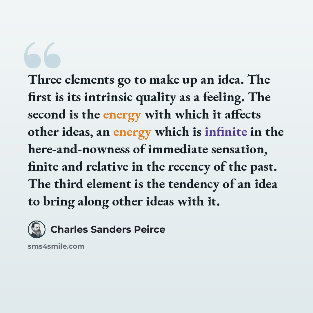 “Three elements go to make up an idea. The first is its intrinsic quality as a feeling. The second is the energy with which it affects other ideas, an energy which is infinite in the here-and-nowness of immediate sensation, finite and relative in the recency of the past. The third element is the…” quote by Charles Sanders Peirce