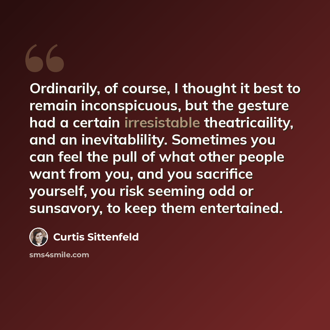“Ordinarily, of course, I thought it best to remain inconspicuous, but the gesture had a certain irresistable theatricaility, and an inevitablility. Sometimes you can feel the pull of what other people want from you, and you sacrifice yourself, you risk seeming odd or sunsavory, to keep them…” quote by Curtis Sittenfeld