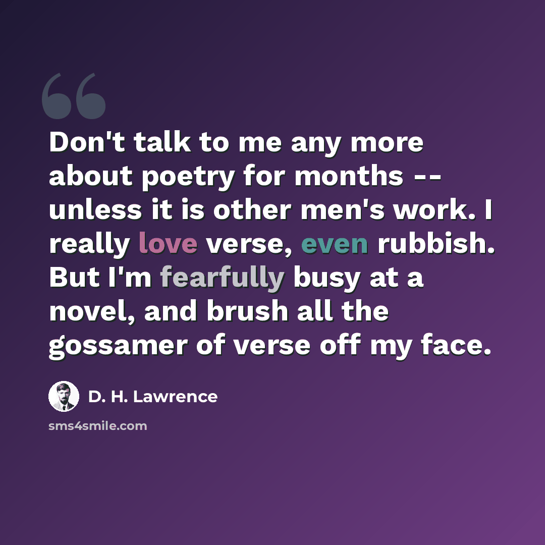 “Don't talk to me any more about poetry for months -- unless it is other men's work. I really love verse, even rubbish. But I'm fearfully busy at a novel, and brush all the gossamer of verse off my face.” quote by D. H. Lawrence
