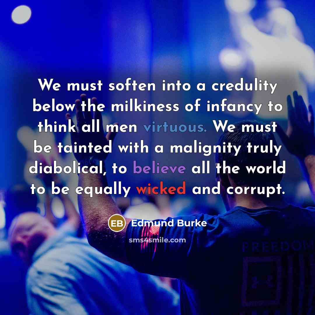 “We must soften into a credulity below the milkiness of infancy to think all men virtuous. We must be tainted with a malignity truly diabolical, to believe all the world to be equally wicked and corrupt.” quote by Edmund Burke