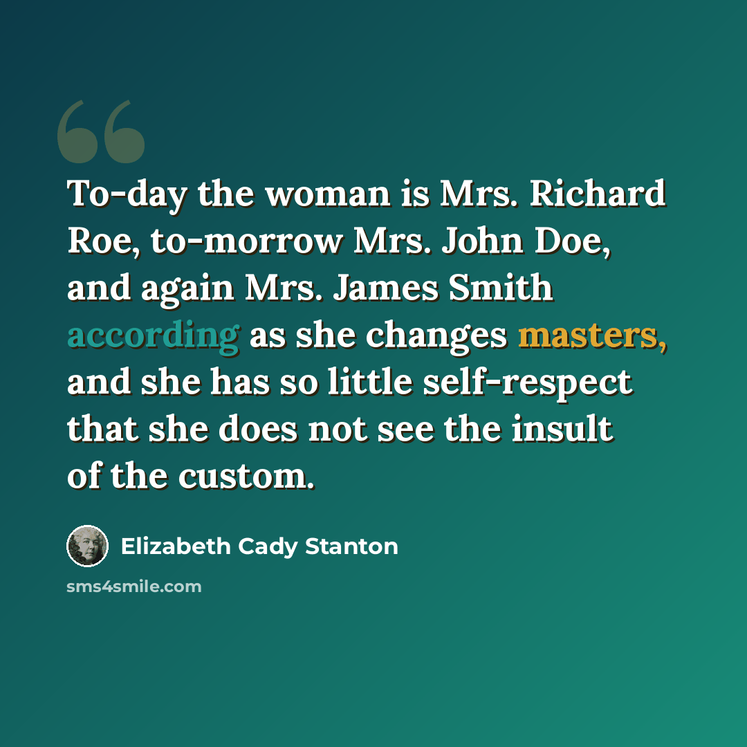 “To-day the woman is Mrs. Richard Roe, to-morrow Mrs. John Doe, and again Mrs. James Smith according as she changes masters, and she has so little self-respect that she does not see the insult of the custom.” quote by Elizabeth Cady Stanton
