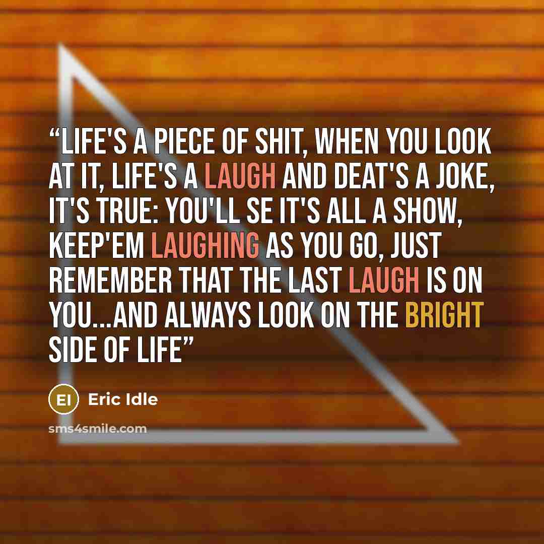 “Life's a piece of shit, when you look at it, life's a laugh and deat's a joke, it's true: You'll se it's all a show, keep'em laughing as you go, just remember that the last laugh is on YOU...and ALWAYS LOOK ON THE BRIGHT SIDE OF LIFE” quote by Eric Idle