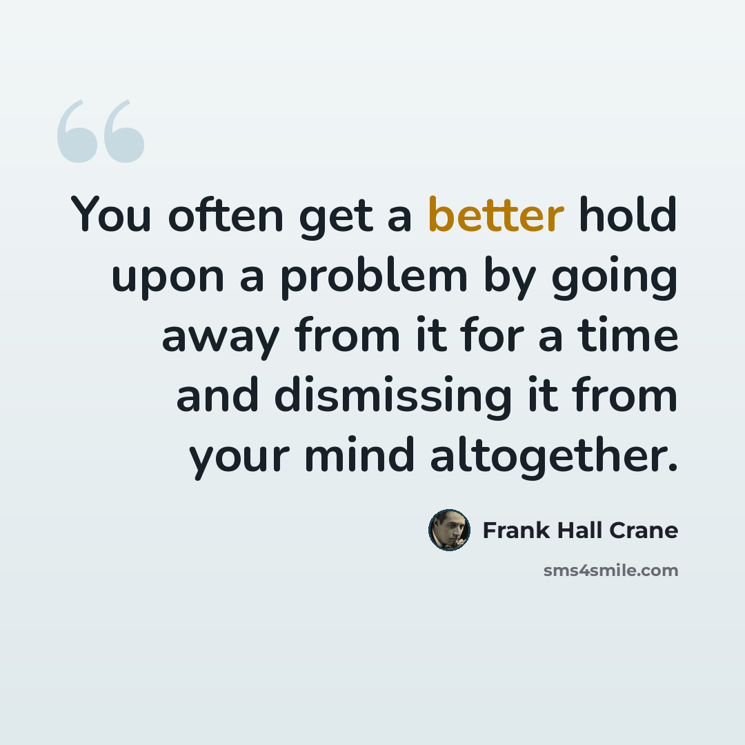 “You often get a better hold upon a problem by going away from it for a time and dismissing it from your mind altogether.” quote by Frank Hall Crane