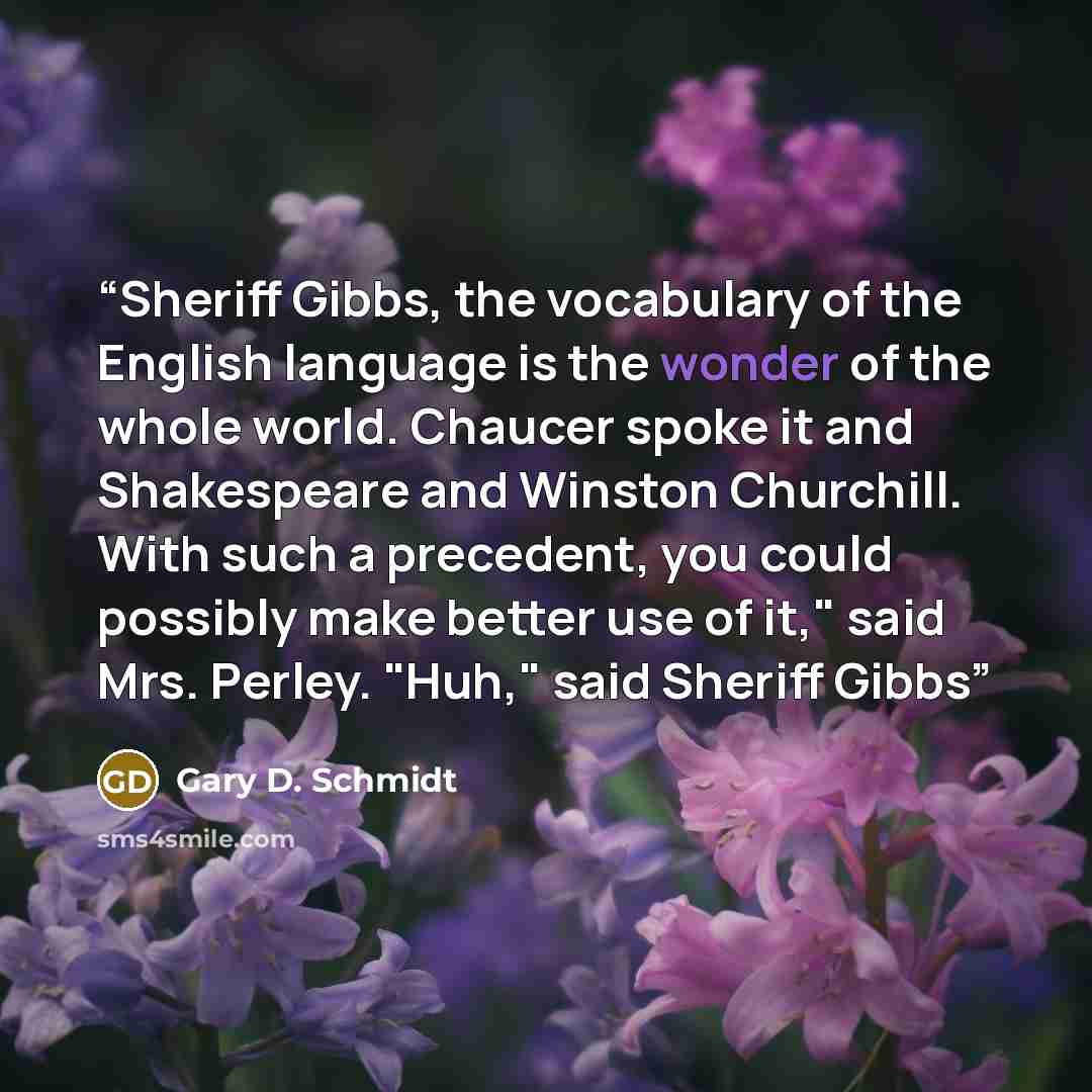 “Sheriff Gibbs, the vocabulary of the English language is the wonder of the whole world. Chaucer spoke it and Shakespeare and Winston Churchill. With such a precedent, you could possibly make better use of it," said Mrs. Perley. "Huh," said Sheriff Gibbs” quote by Gary D. Schmidt