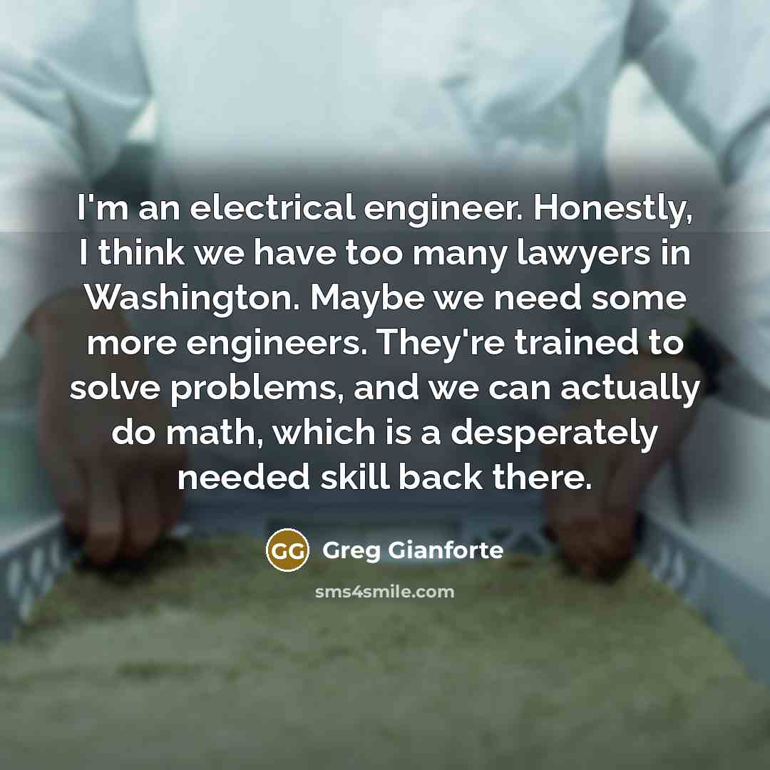 “I'm an electrical engineer. Honestly, I think we have too many lawyers in Washington. Maybe we need some more engineers. They're trained to solve problems, and we can actually do math, which is a desperately needed skill back there.” quote by Greg Gianforte