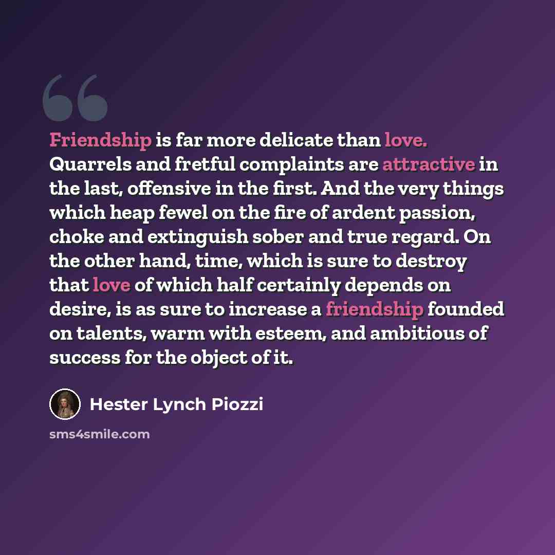 “Friendship is far more delicate than love. Quarrels and fretful complaints are attractive in the last, offensive in the first. And the very things which heap fewel on the fire of ardent passion, choke and extinguish sober and true regard. On the other hand, time, which is sure to destroy that love…” quote by Hester Lynch Piozzi