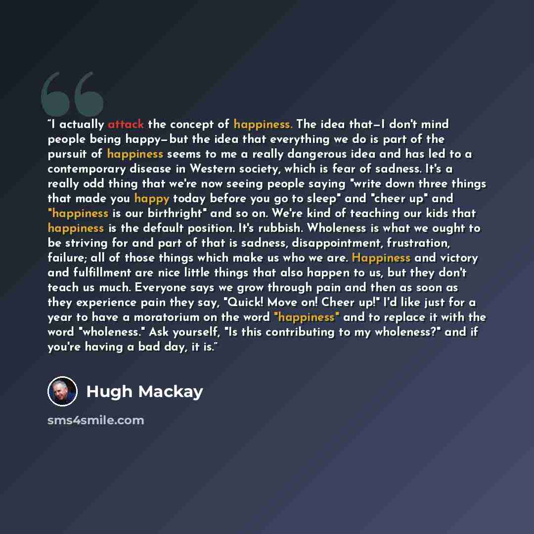 “I actually attack the concept of happiness. The idea that—I don't mind people being happy—but the idea that everything we do is part of the pursuit of happiness seems to me a really dangerous idea and has led to a contemporary disease in Western society, which is fear of sadness. It's a really odd…” quote by Hugh Mackay
