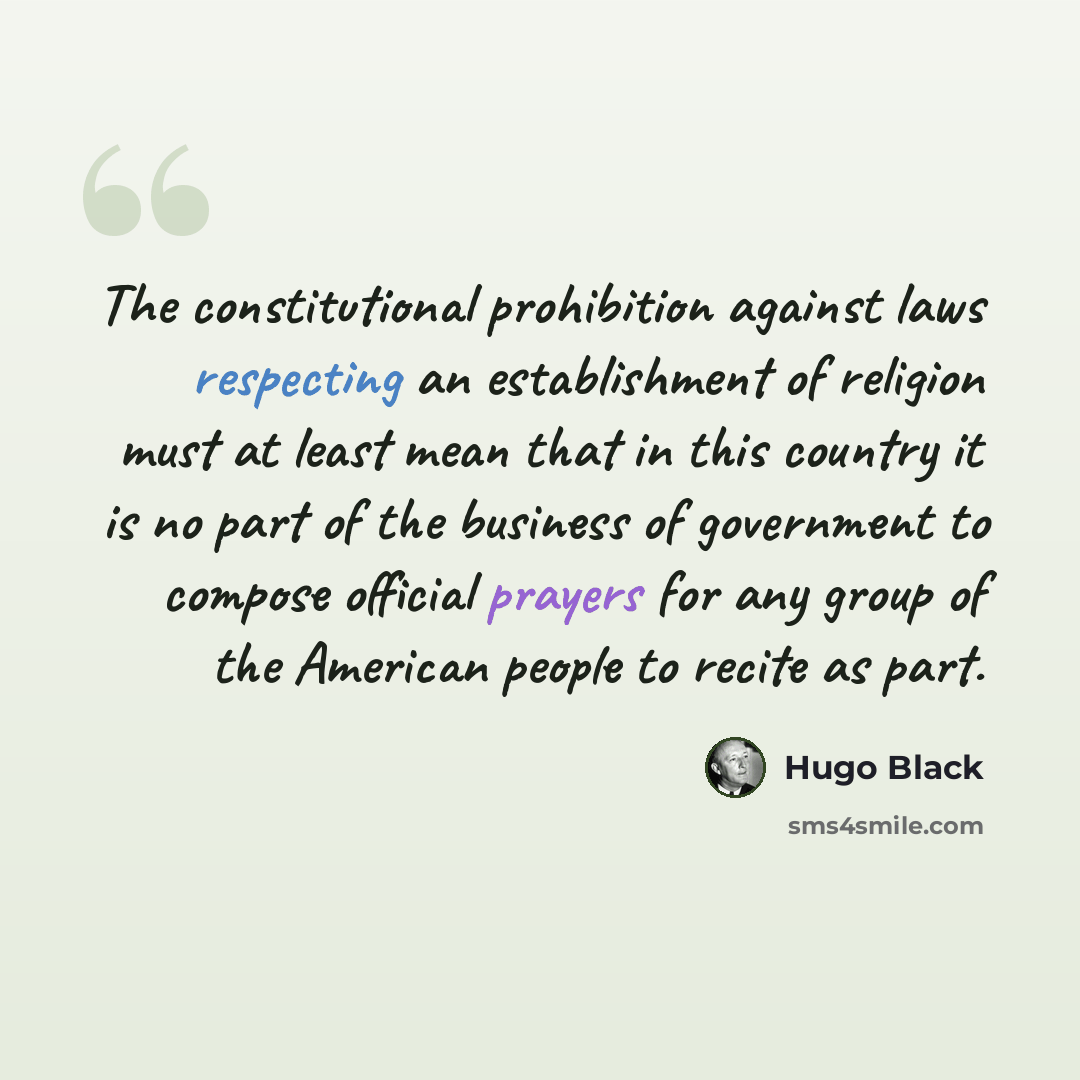 “The constitutional prohibition against laws respecting an establishment of religion must at least mean that in this country it is no part of the business of government to compose official prayers for any group of the American people to recite as part.” quote by Hugo Black