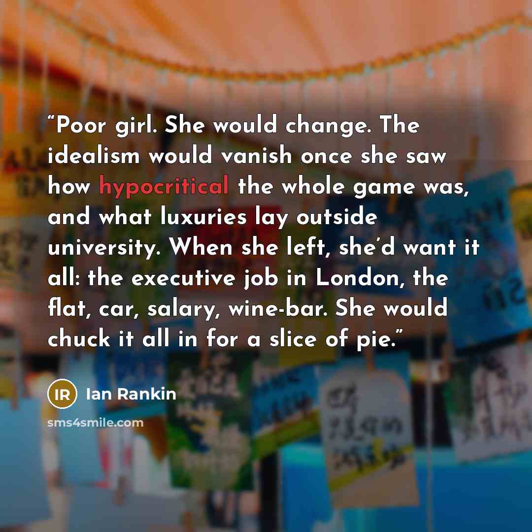 “Poor girl. She would change. The idealism would vanish once she saw how hypocritical the whole game was, and what luxuries lay outside university. When she left, she’d want it all: the executive job in London, the flat, car, salary, wine-bar. She would chuck it all in for a slice of pie.” quote by Ian Rankin
