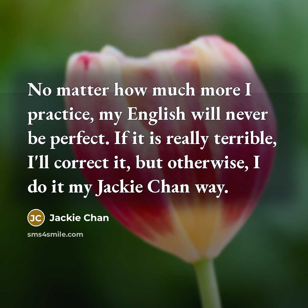 “No matter how much more I practice, my English will never be perfect. If it is really terrible, I'll correct it, but otherwise, I do it my Jackie Chan way.” quote by Jackie Chan