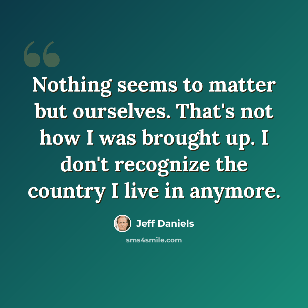 “Nothing seems to matter but ourselves. That's not how I was brought up. I don't recognize the country I live in anymore.” quote by Jeff Daniels