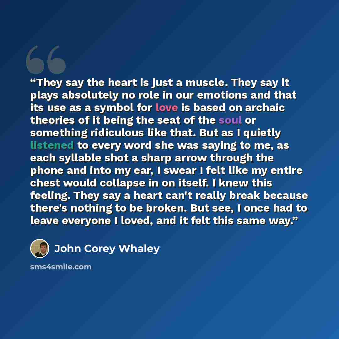 “They say the heart is just a muscle. They say it plays absolutely no role in our emotions and that its use as a symbol for love is based on archaic theories of it being the seat of the soul or something ridiculous like that. But as I quietly listened to every word she was saying to me, as each…” quote by John Corey Whaley