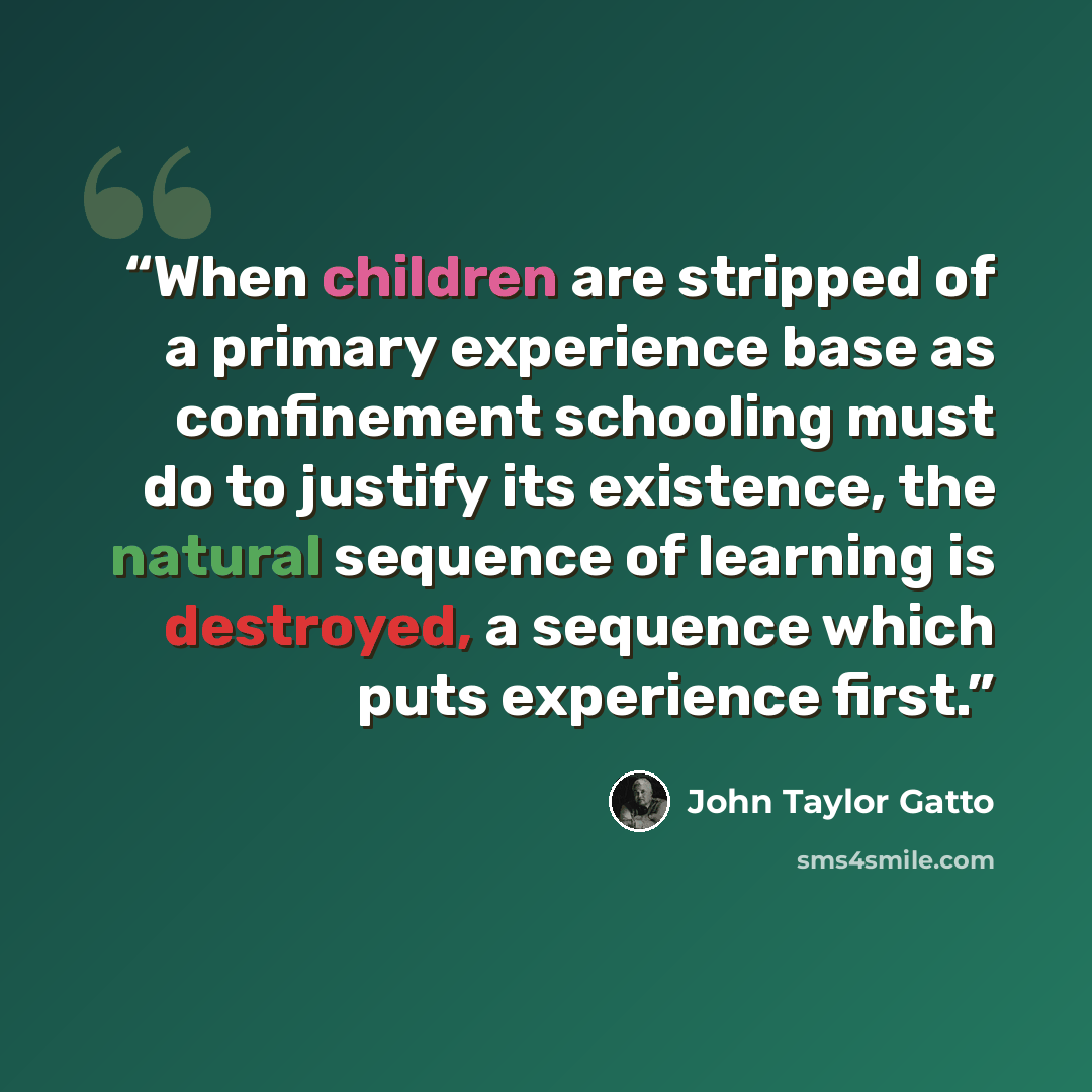 “When children are stripped of a primary experience base as confinement schooling must do to justify its existence, the natural sequence of learning is destroyed, a sequence which puts experience first.” quote by John Taylor Gatto