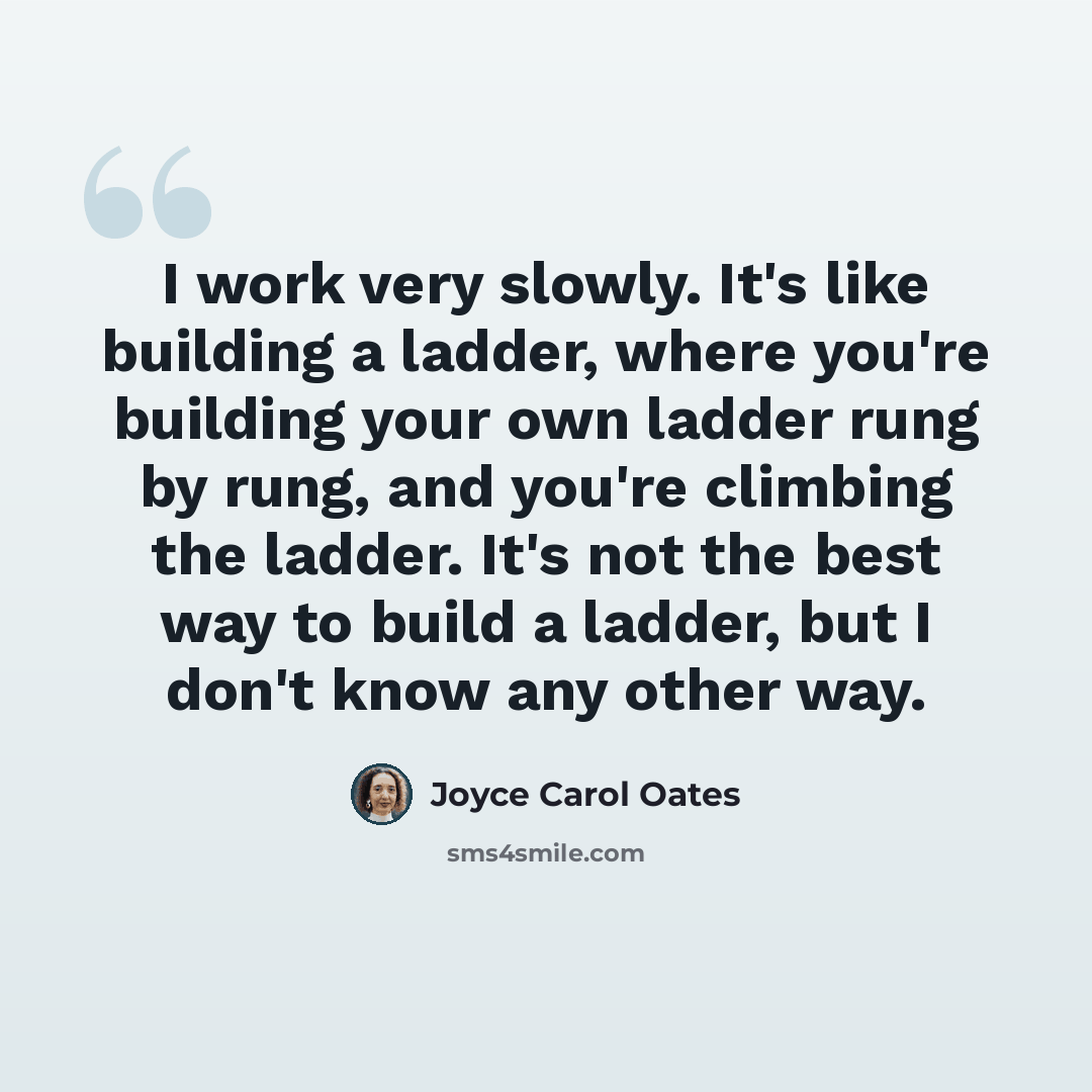 “I work very slowly. It's like building a ladder, where you're building your own ladder rung by rung, and you're climbing the ladder. It's not the best way to build a ladder, but I don't know any other way.” quote by Joyce Carol Oates