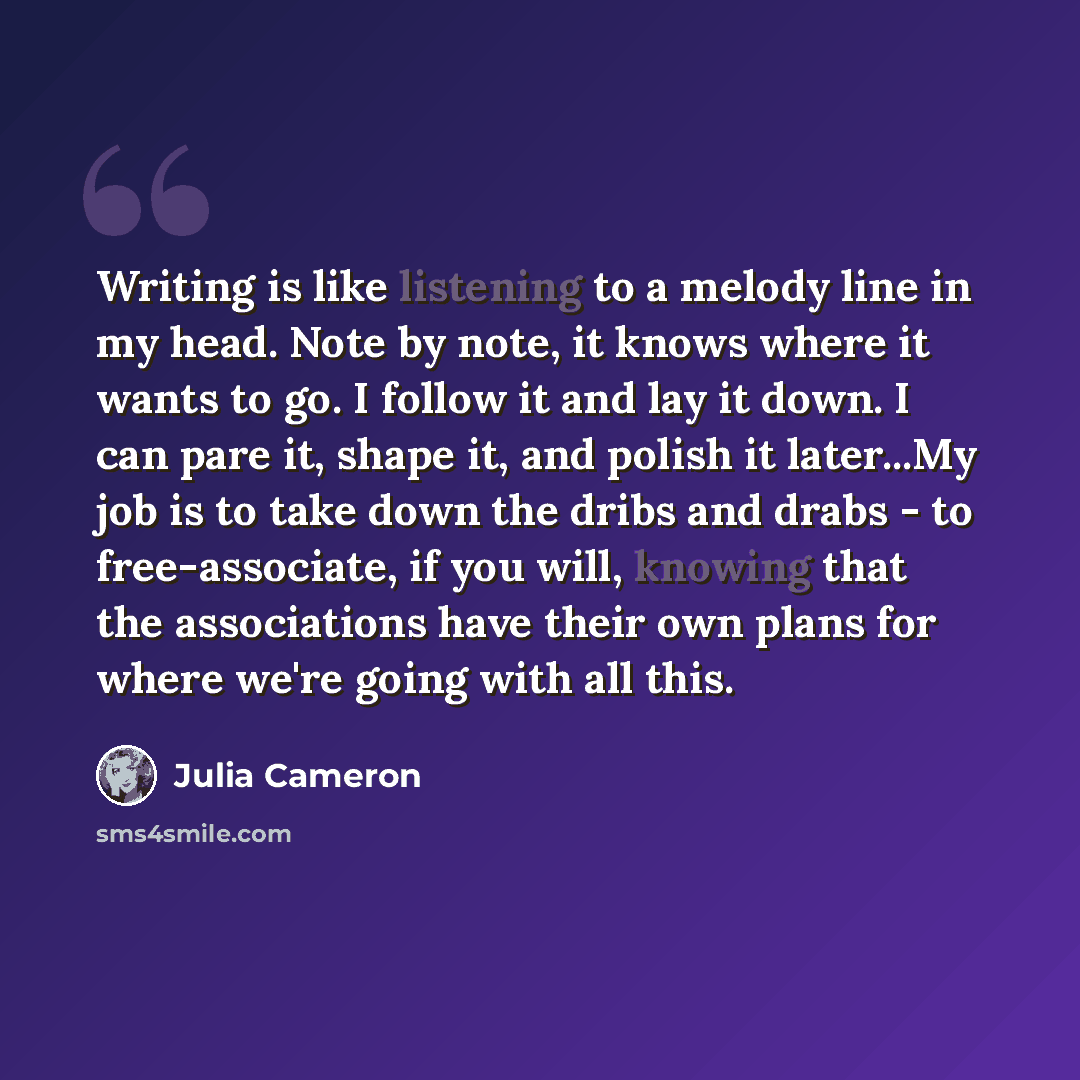 “Writing is like listening to a melody line in my head. Note by note, it knows where it wants to go. I follow it and lay it down. I can pare it, shape it, and polish it later...My job is to take down the dribs and drabs - to free-associate, if you will, knowing that the associations have their own…” quote by Julia Cameron